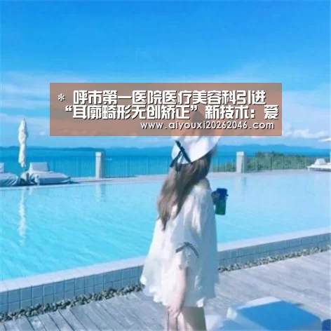 *
呼市第一医院医疗美容科引进“耳廓畸形无创矫正”新技术:爱游戏赛事(图1) 爱游戏百家乐